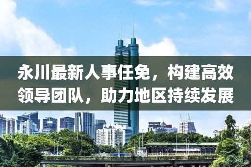 永川最新人事任免，构建高效领导团队，助力地区持续发展