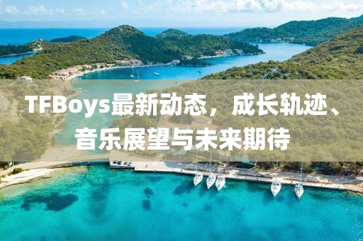 TFBoys最新动态，成长轨迹、音乐展望与未来期待