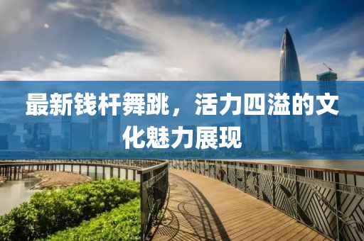 最新钱杆舞跳，活力四溢的文化魅力展现
