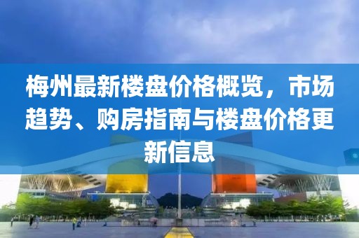 梅州最新楼盘价格概览，市场趋势、购房指南与楼盘价格更新信息