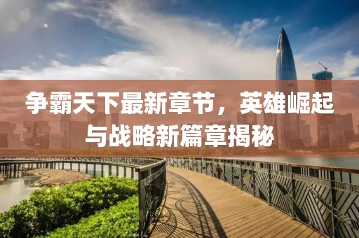 争霸天下最新章节，英雄崛起与战略新篇章揭秘