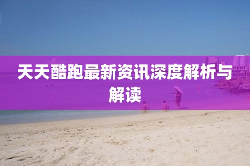 天天酷跑最新资讯深度解析与解读