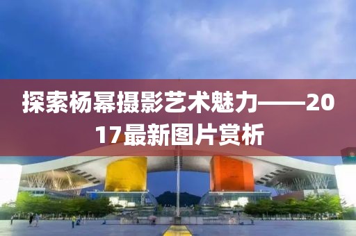 探索杨幂摄影艺术魅力——2017最新图片赏析