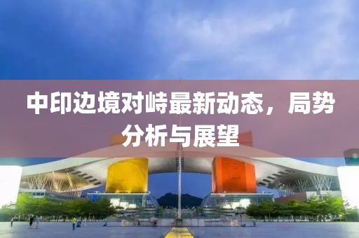 中印边境对峙最新动态，局势分析与展望