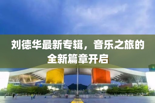 刘德华最新专辑，音乐之旅的全新篇章开启