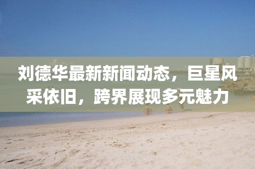 刘德华最新新闻动态，巨星风采依旧，跨界展现多元魅力