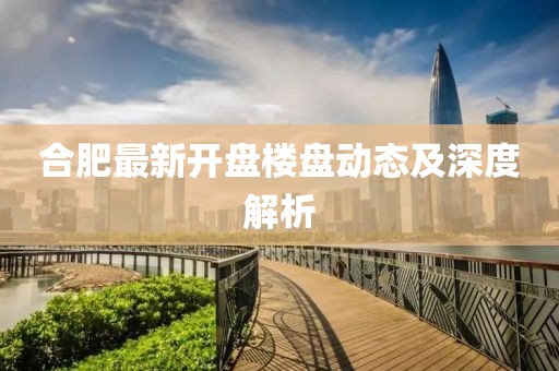 合肥最新开盘楼盘动态及深度解析