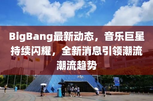 BigBang最新动态，音乐巨星持续闪耀，全新消息引领潮流潮流趋势