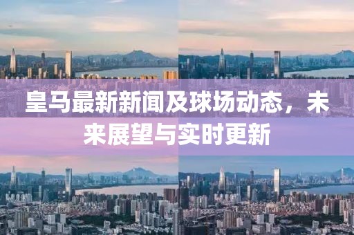 皇马最新新闻及球场动态，未来展望与实时更新