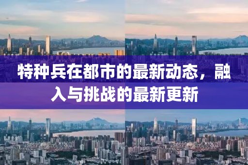 特种兵在都市的最新动态，融入与挑战的最新更新
