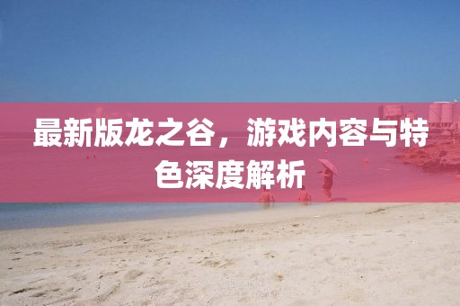 最新版龙之谷，游戏内容与特色深度解析