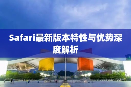 Safari最新版本特性与优势深度解析