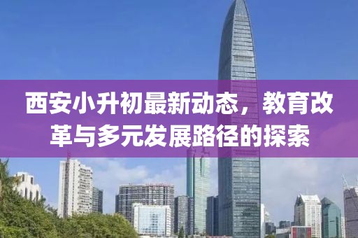 西安小升初最新动态，教育改革与多元发展路径的探索