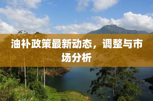油补政策最新动态，调整与市场分析