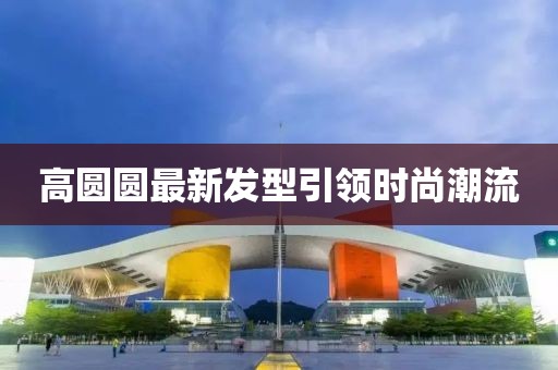 高圆圆最新发型引领时尚潮流