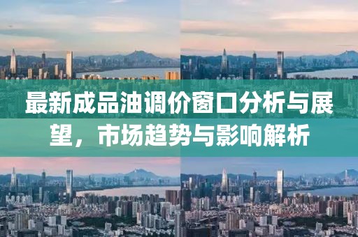 最新成品油调价窗口分析与展望，市场趋势与影响解析