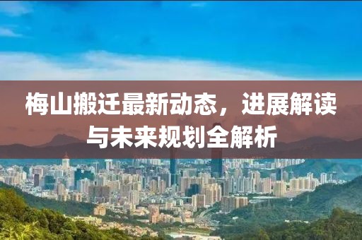 梅山搬迁最新动态，进展解读与未来规划全解析