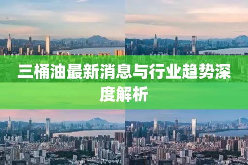 三桶油最新消息与行业趋势深度解析