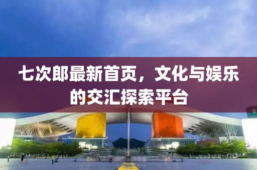 七次郎最新首页，文化与娱乐的交汇探索平台
