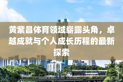 黄紫昌体育领域崭露头角，卓越成就与个人成长历程的最新探索