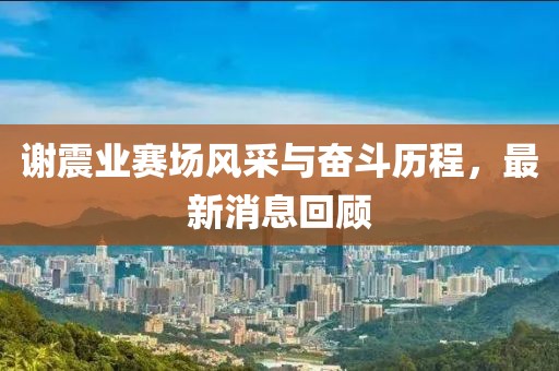 谢震业赛场风采与奋斗历程，最新消息回顾