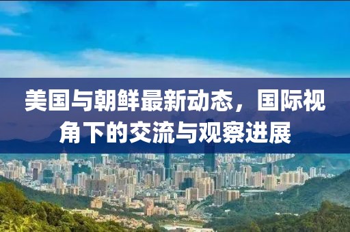 美国与朝鲜最新动态，国际视角下的交流与观察进展