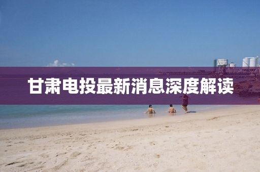 甘肃电投最新消息深度解读