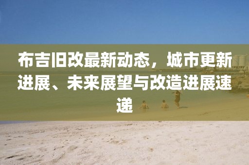 布吉旧改最新动态，城市更新进展、未来展望与改造进展速递