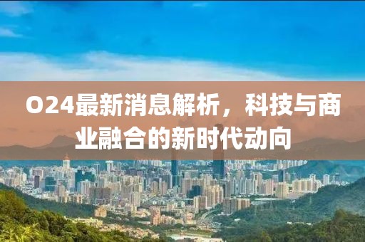 O24最新消息解析，科技与商业融合的新时代动向