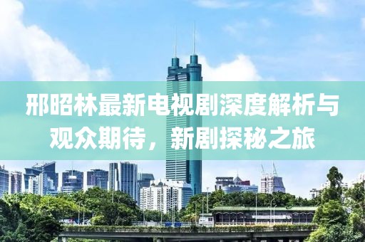 邢昭林最新电视剧深度解析与观众期待，新剧探秘之旅