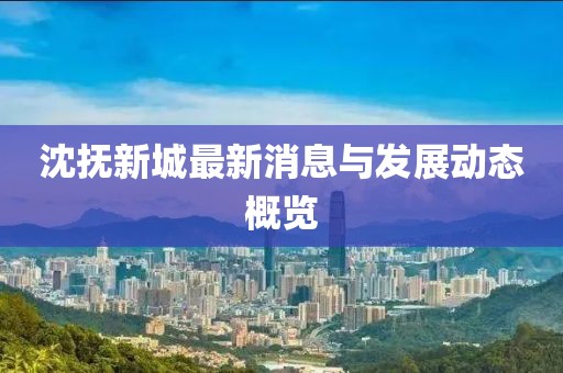 沈抚新城最新消息与发展动态概览