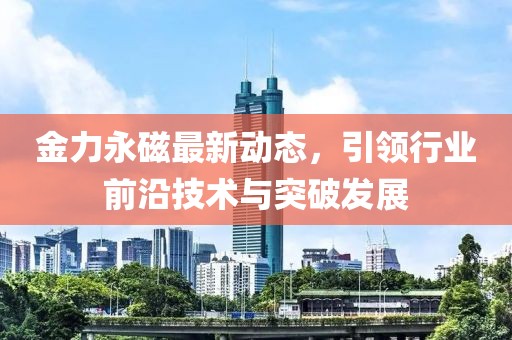 金力永磁最新动态，引领行业前沿技术与突破发展