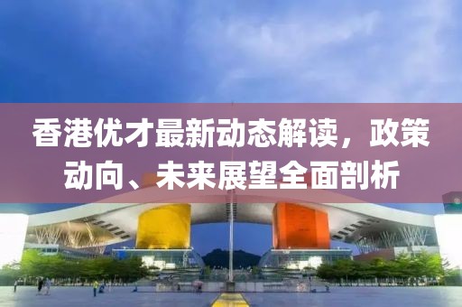香港优才最新动态解读，政策动向、未来展望全面剖析