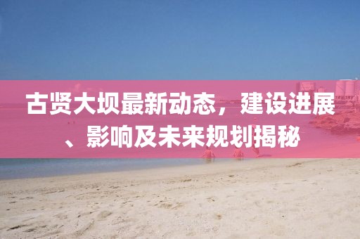 古贤大坝最新动态，建设进展、影响及未来规划揭秘