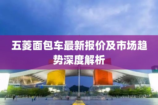 五菱面包车最新报价及市场趋势深度解析