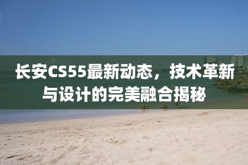 长安CS55最新动态，技术革新与设计的完美融合揭秘