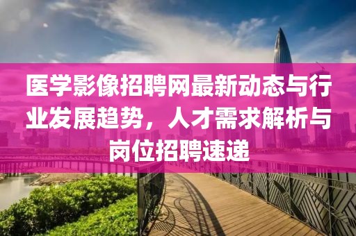 医学影像招聘网最新动态与行业发展趋势，人才需求解析与岗位招聘速递