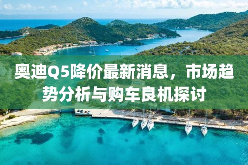 奥迪Q5降价最新消息，市场趋势分析与购车良机探讨