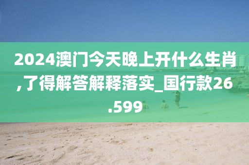 2024澳门今天晚上开什么生肖,了得解答解释落实_国行款26.599