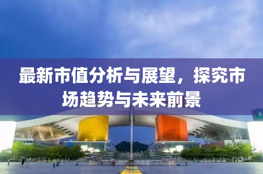 最新市值分析与展望，探究市场趋势与未来前景
