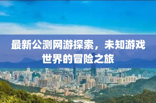 最新公测网游探索，未知游戏世界的冒险之旅