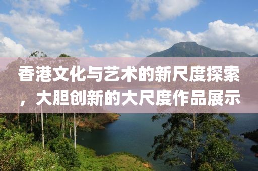 香港文化与艺术的新尺度探索，大胆创新的大尺度作品展示