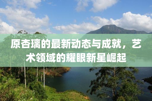 原杏璃的最新动态与成就，艺术领域的耀眼新星崛起