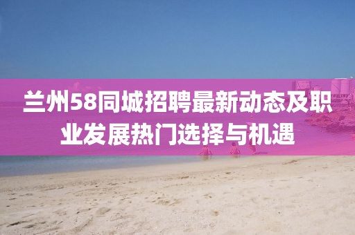 兰州58同城招聘最新动态及职业发展热门选择与机遇
