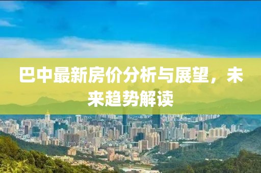 巴中最新房价分析与展望，未来趋势解读