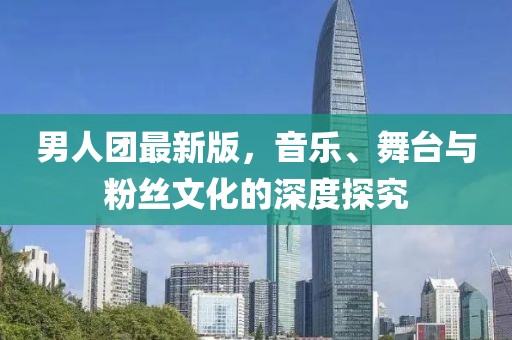 男人团最新版，音乐、舞台与粉丝文化的深度探究