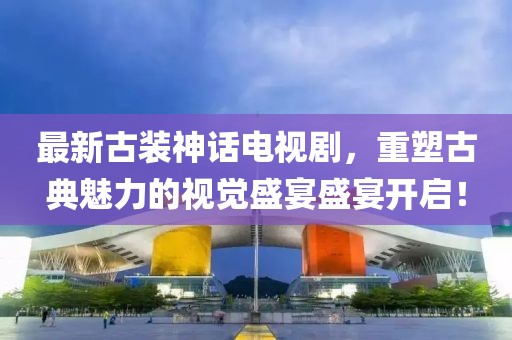 最新古装神话电视剧，重塑古典魅力的视觉盛宴盛宴开启！