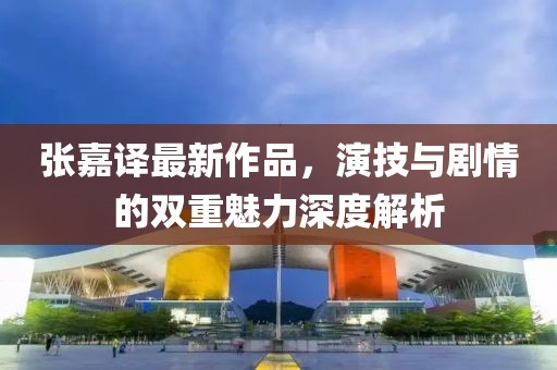 张嘉译最新作品，演技与剧情的双重魅力深度解析