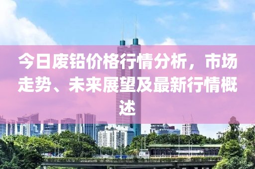 今日废铅价格行情分析，市场走势、未来展望及最新行情概述