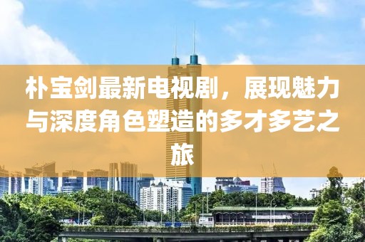 朴宝剑最新电视剧，展现魅力与深度角色塑造的多才多艺之旅